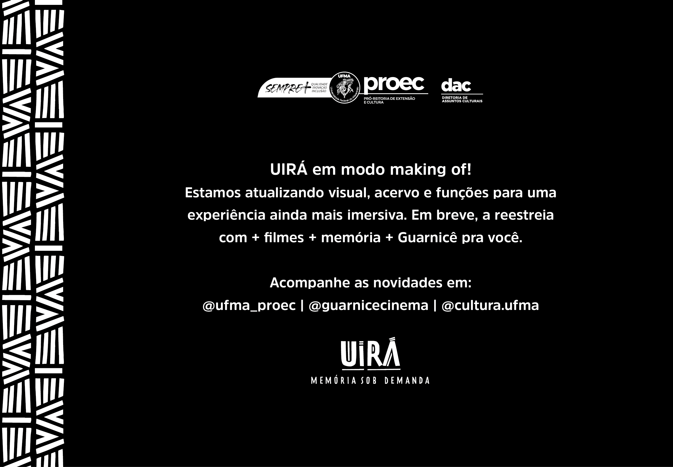 Uirá - memória sob demanda. Estamos atualizando o site, o acervo e a funções para uma experiência ainda melhor. Em breve, a reestreia com mais filmes, mais memória e mais Guarnicẽ para você. Acompanhe as novidades e : @ufma_proec, @guarnicecinema e @cultura.ufma